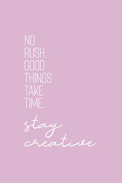 NO RUSH. GOOD THINGS TAKE TIME. STAY CREATIVE.